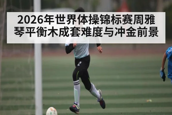 2026年世界体操锦标赛周雅琴平衡木成套难度与冲金前景