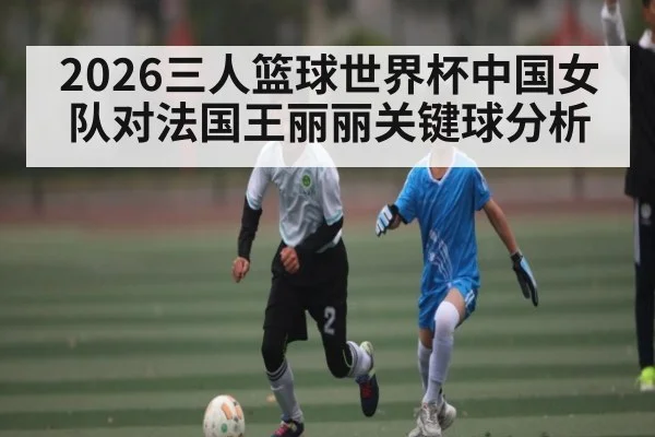 2026三人篮球世界杯中国女队对法国王丽丽关键球分析