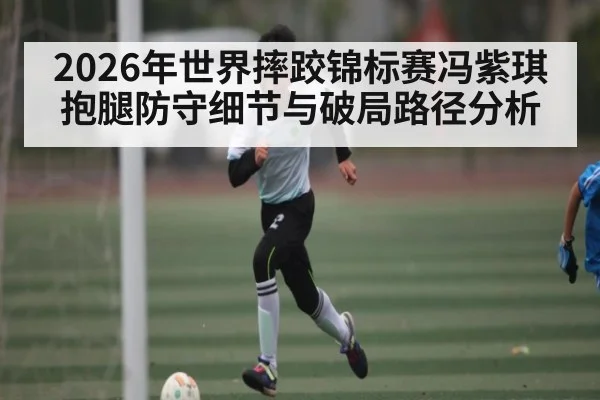 2026年世界摔跤锦标赛冯紫琪抱腿防守细节与破局路径分析