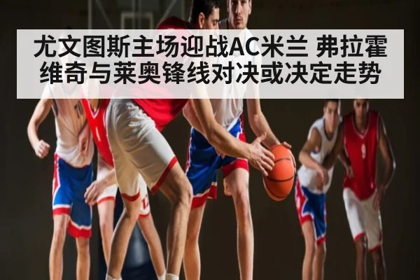 尤文图斯主场迎战AC米兰 弗拉霍维奇与莱奥锋线对决或决定走势